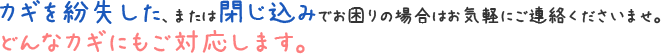 カギを紛失した、または閉じ込みでお困りの場合はお気軽にご連絡くださいませ。